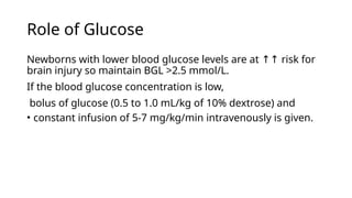 Role of Glucose
Newborns with lower blood glucose levels are at risk for
↑↑
brain injury so maintain BGL >2.5 mmol/L.
If the blood glucose concentration is low,
bolus of glucose (0.5 to 1.0 mL/kg of 10% dextrose) and
• constant infusion of 5-7 mg/kg/min intravenously is given.
 