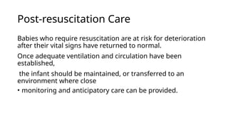 Post-resuscitation Care
Babies who require resuscitation are at risk for deterioration
after their vital signs have returned to normal.
Once adequate ventilation and circulation have been
established,
the infant should be maintained, or transferred to an
environment where close
• monitoring and anticipatory care can be provided.
 