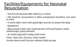 Facilities/Equipments for Neonatal
Resuscitation
• The first 60 seconds after delivery is critical
• The need for resuscitation is often unexpected, therefore, one need
to have:
• A warm labor room with good light sources to assess the baby
• Equipment
• Resuscitation bed, over head warmer (infrared heater), towel,
stethoscope, pulse oximeter
• An Ambu bag with a baby-sized mask
Clock, Clean ties, Scissors, Clean towels
Suction device with Suction catheter, Bulb syringe
 