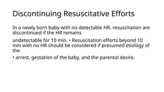 Discontinuing Resuscitative Efforts
In a newly born baby with no detectable HR, resuscitation are
discontinued if the HR remains
undetectable for 10 min. • Resuscitation efforts beyond 10
min with no HR should be considered if presumed etiology of
the
• arrest, gestation of the baby, and the parental desire.
 