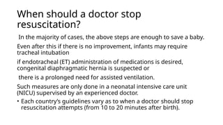 When should a doctor stop
resuscitation?
In the majority of cases, the above steps are enough to save a baby.
Even after this if there is no improvement, infants may require
tracheal intubation
if endotracheal (ET) administration of medications is desired,
congenital diaphragmatic hernia is suspected or
there is a prolonged need for assisted ventilation.
Such measures are only done in a neonatal intensive care unit
(NICU) supervised by an experienced doctor.
• Each country’s guidelines vary as to when a doctor should stop
resuscitation attempts (from 10 to 20 minutes after birth).
 