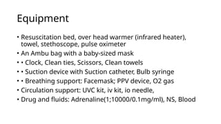 Equipment
• Resuscitation bed, over head warmer (infrared heater),
towel, stethoscope, pulse oximeter
• An Ambu bag with a baby-sized mask
• • Clock, Clean ties, Scissors, Clean towels
• • Suction device with Suction catheter, Bulb syringe
• • Breathing support: Facemask; PPV device, O2 gas
• Circulation support: UVC kit, iv kit, io needle,
• Drug and fluids: Adrenaline(1;10000/0.1mg/ml), NS, Blood
 