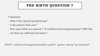 PRE BIRTH QUESTION ?
4 Questions:
• What is the expected gestational age?
• Is the amniotic fluid clear?
• How many babies are expected ?  Umbilical cord management plan? (NRP-8th)
• Are there any additional risk factors ?
UPDATE 1: Umbilical cord management plan added to 4 prebirth questions, replacing “ How many babies?”
 