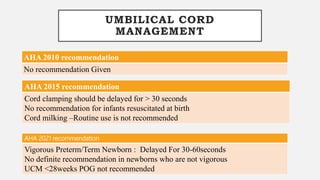 UMBILICAL CORD
MANAGEMENT
AHA 2010 recommendation
No recommendation Given
AHA 2015 recommendation
Cord clamping should be delayed for > 30 seconds
No recommendation for infants resuscitated at birth
Cord milking –Routine use is not recommended
AHA 2021 recommendation
Vigorous Preterm/Term Newborn : Delayed For 30-60seconds
No definite recommendation in newborns who are not vigorous
UCM <28weeks POG not recommended
 
