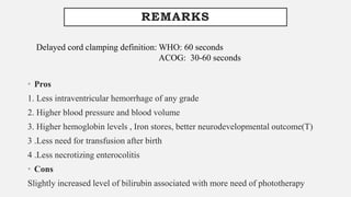 REMARKS
• Pros
1. Less intraventricular hemorrhage of any grade
2. Higher blood pressure and blood volume
3. Higher hemoglobin levels , Iron stores, better neurodevelopmental outcome(T)
3 .Less need for transfusion after birth
4 .Less necrotizing enterocolitis
• Cons
Slightly increased level of bilirubin associated with more need of phototherapy
Delayed cord clamping definition: WHO: 60 seconds
ACOG: 30-60 seconds
 