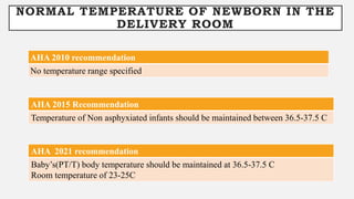 NORMAL TEMPERATURE OF NEWBORN IN THE
DELIVERY ROOM
AHA 2010 recommendation
No temperature range specified
AHA 2015 Recommendation
Temperature of Non asphyxiated infants should be maintained between 36.5-37.5 C
AHA 2021 recommendation
Baby’s(PT/T) body temperature should be maintained at 36.5-37.5 C
Room temperature of 23-25C
 