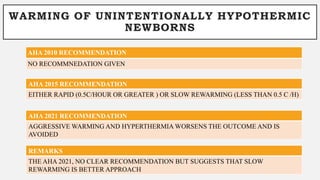 WARMING OF UNINTENTIONALLY HYPOTHERMIC
NEWBORNS
AHA 2010 RECOMMENDATION
NO RECOMMNEDATION GIVEN
AHA 2015 RECOMMENDATION
EITHER RAPID (0.5C/HOUR OR GREATER ) OR SLOW REWARMING (LESS THAN 0.5 C /H)
REMARKS
THE AHA 2021, NO CLEAR RECOMMENDATION BUT SUGGESTS THAT SLOW
REWARMING IS BETTER APPROACH
AHA 2021 RECOMMENDATION
AGGRESSIVE WARMING AND HYPERTHERMIA WORSENS THE OUTCOME AND IS
AVOIDED
 