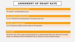 ASSESMENT OF HEART RATE
AHA 2010 RECOMMENDATION
No specific recommendation given
AHA 2015 RECOMMENDATION
Use of 3 lead ECG for measurement of newborns heart rate
REMARKS
The first 2 mins of life ,pulse oximetry had shown to underestimate Heart rate while more accurate
results was obtained with ECG;Doubtful if this is utilized in resource limited settings
AHA 2021 recommendation
Use of electronic cardiac monitor earlier in the algorithm
 