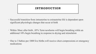 INTRODUCTION
• Successful transition from intrauterine to extrauterine life is dependent upon
significant physiologic changes that occur at birth
• Within 30sec after birth , 85% Term newborns will begin breathing while an
additional 10% begin breathing in response to drying and stimulation
• One to 3 babies per 1000 live births will receive chest compressions or emergency
medications
 