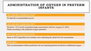 ADMINISTRATION OF OXYGEN IN PRETERM
INFANTS
AHA 2010 RECOMMENDATION
No Specific recommendation given
AHA 2015 RECOMMENDATION
Newborn <35 of week of gestation begin resuscitation with low oxygen (21-30%)
Titrate according to the preductal oxygen saturation
REMARKS
This recommendation reflects preference for not exposing preterm newborns to additional oxygen
AHA 2021 RECOMMENDATION
Same as 2015;Algorithm now includes a box indicating the initial Fio2 for resuscitation
 