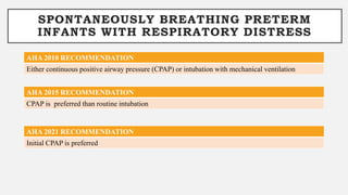 SPONTANEOUSLY BREATHING PRETERM
INFANTS WITH RESPIRATORY DISTRESS
AHA 2010 RECOMMENDATION
Either continuous positive airway pressure (CPAP) or intubation with mechanical ventilation
AHA 2015 RECOMMENDATION
CPAP is preferred than routine intubation
AHA 2021 RECOMMENDATION
Initial CPAP is preferred
 