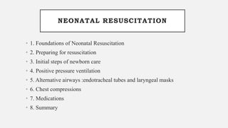 NEONATAL RESUSCITATION
• 1. Foundations of Neonatal Resuscitation
• 2. Preparing for resuscitation
• 3. Initial steps of newborn care
• 4. Positive pressure ventilation
• 5. Alternative airways :endotracheal tubes and laryngeal masks
• 6. Chest compressions
• 7. Medications
• 8. Summary
 