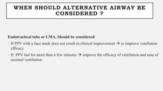 WHEN SHOULD ALTERNATIVE AIRWAY BE
CONSIDERED ?
Endotracheal tube or LMA, Should be considered:
• If PPV with a face mask does not result in clinical improvement  to improve ventilation
efficacy
• If PPV last for more than a few minutes  improve the efficacy of ventilation and ease of
assisted ventilation
 