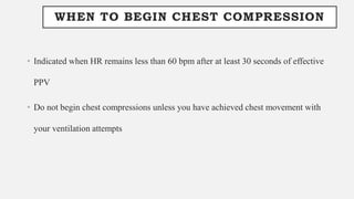 WHEN TO BEGIN CHEST COMPRESSION
• Indicated when HR remains less than 60 bpm after at least 30 seconds of effective
PPV
• Do not begin chest compressions unless you have achieved chest movement with
your ventilation attempts
 