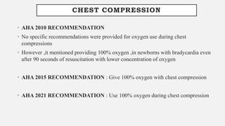 CHEST COMPRESSION
• AHA 2010 RECOMMENDATION
• No specific recommendations were provided for oxygen use during chest
compressions
• However ,it mentioned providing 100% oxygen ,in newborns with bradycardia even
after 90 seconds of resuscitation with lower concentration of oxygen
• AHA 2015 RECOMMENDATION : Give 100% oxygen with chest compression
• AHA 2021 RECOMMENDATION : Use 100% oxygen during chest compression
 