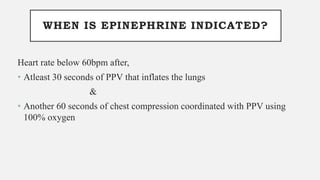 WHEN IS EPINEPHRINE INDICATED?
Heart rate below 60bpm after,
• Atleast 30 seconds of PPV that inflates the lungs
&
• Another 60 seconds of chest compression coordinated with PPV using
100% oxygen
 