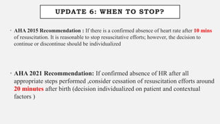 UPDATE 6: WHEN TO STOP?
• AHA 2015 Recommendation : If there is a confirmed absence of heart rate after 10 mins
of resuscitation. It is reasonable to stop resuscitative efforts; however, the decision to
continue or discontinue should be individualized
• AHA 2021 Recommendation: If confirmed absence of HR after all
appropriate steps performed ,consider cessation of resuscitation efforts around
20 minutes after birth (decision individualized on patient and contextual
factors )
 