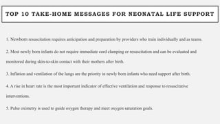 TOP 10 TAKE-HOME MESSAGES FOR NEONATAL LIFE SUPPORT
1. Newborn resuscitation requires anticipation and preparation by providers who train individually and as teams.
2. Most newly born infants do not require immediate cord clamping or resuscitation and can be evaluated and
monitored during skin-to-skin contact with their mothers after birth.
3. Inflation and ventilation of the lungs are the priority in newly born infants who need support after birth.
4. A rise in heart rate is the most important indicator of effective ventilation and response to resuscitative
interventions.
5. Pulse oximetry is used to guide oxygen therapy and meet oxygen saturation goals.
 