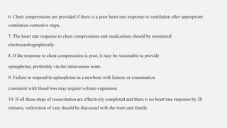 6. Chest compressions are provided if there is a poor heart rate response to ventilation after appropriate
ventilation corrective steps, .
7. The heart rate response to chest compressions and medications should be monitored
electrocardiographically.
8. If the response to chest compressions is poor, it may be reasonable to provide
epinephrine, preferably via the intravenous route.
9. Failure to respond to epinephrine in a newborn with history or examination
consistent with blood loss may require volume expansion.
10. If all these steps of resuscitation are effectively completed and there is no heart rate response by 20
minutes, redirection of care should be discussed with the team and family.
 