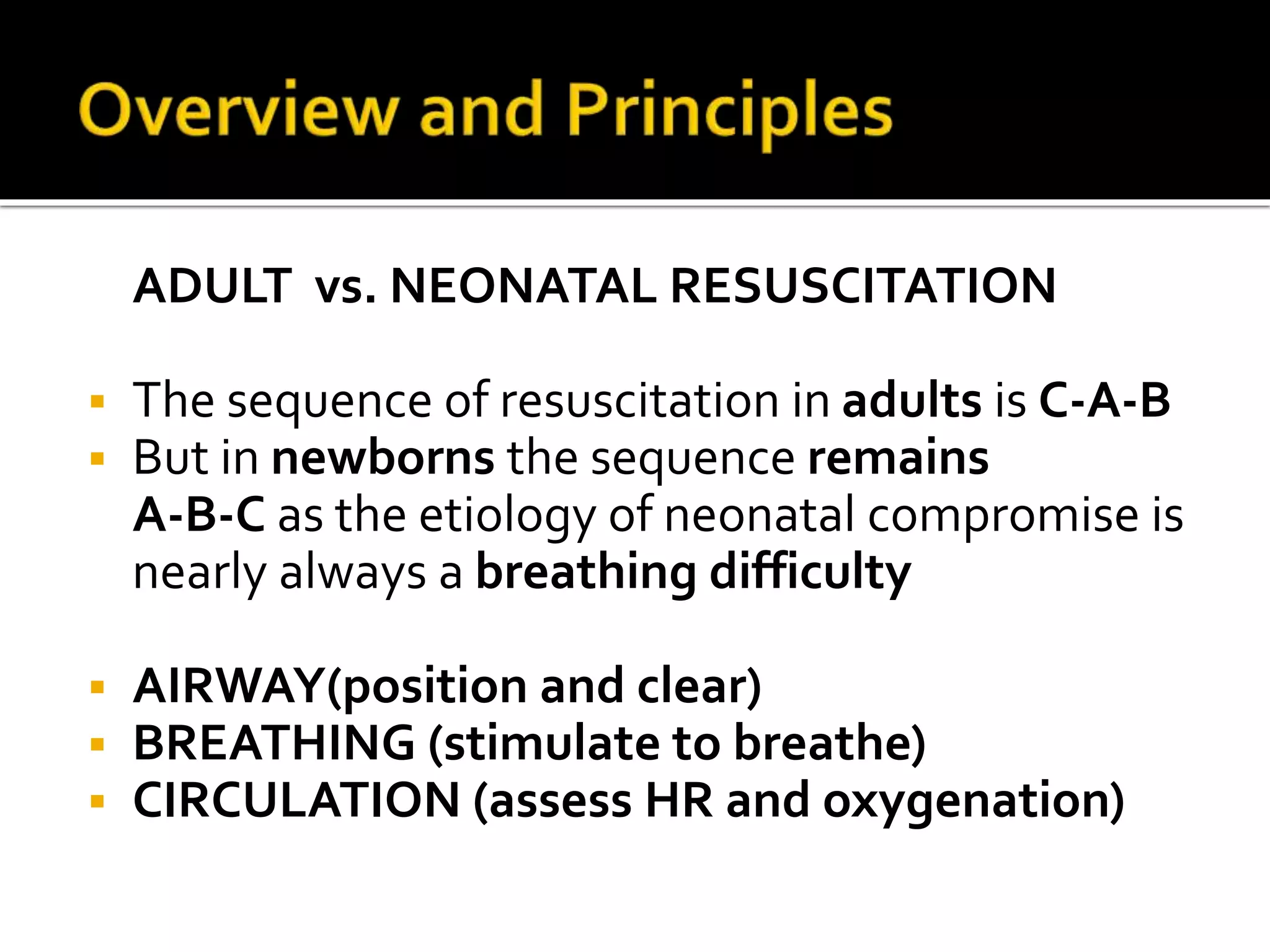 ADULT vs. NEONATAL RESUSCITATION
 The sequence of resuscitation in adults is C-A-B
 But in newborns the sequence remains
A-B-C as the etiology of neonatal compromise is
nearly always a breathing difficulty
 AIRWAY(position and clear)
 BREATHING (stimulate to breathe)
 CIRCULATION (assess HR and oxygenation)
 