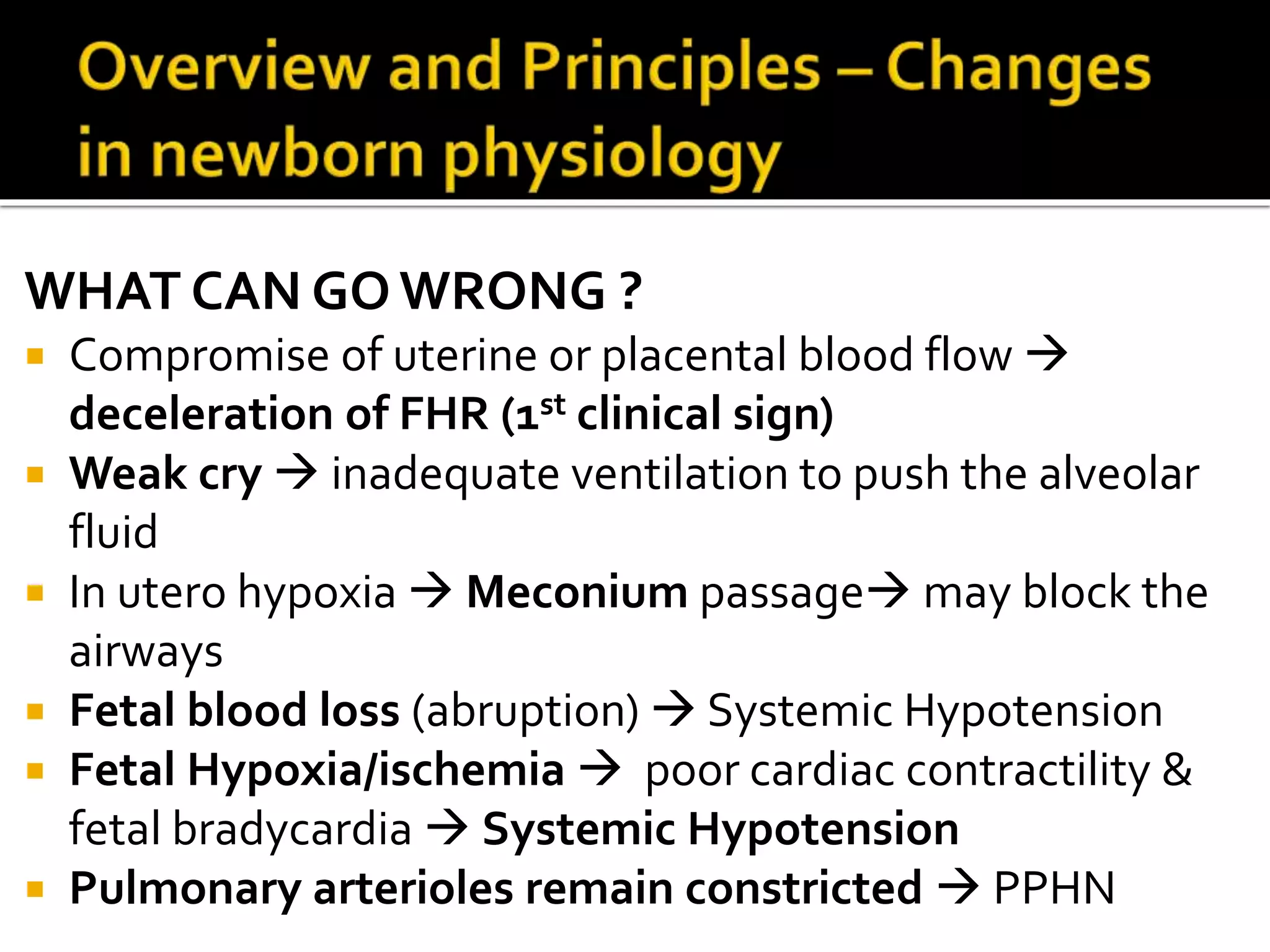 WHAT CAN GOWRONG ?
 Compromise of uterine or placental blood flow 
deceleration of FHR (1st clinical sign)
 Weak cry  inadequate ventilation to push the alveolar
fluid
 In utero hypoxia  Meconium passage may block the
airways
 Fetal blood loss (abruption)  Systemic Hypotension
 Fetal Hypoxia/ischemia  poor cardiac contractility &
fetal bradycardia  Systemic Hypotension
 Pulmonary arterioles remain constricted  PPHN
 