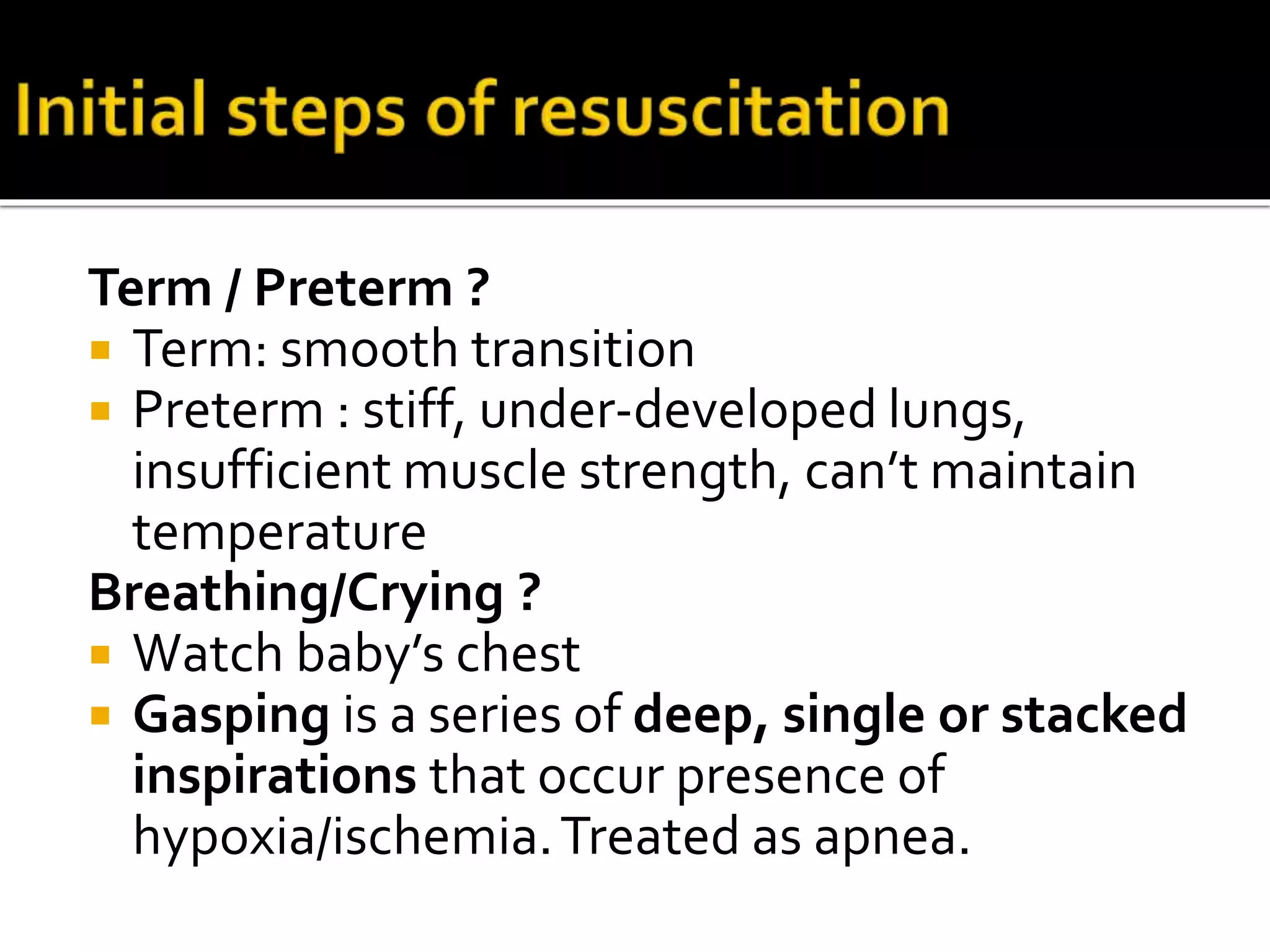 Term / Preterm ?
 Term: smooth transition
 Preterm : stiff, under-developed lungs,
insufficient muscle strength, can’t maintain
temperature
Breathing/Crying ?
 Watch baby’s chest
 Gasping is a series of deep, single or stacked
inspirations that occur presence of
hypoxia/ischemia.Treated as apnea.
 