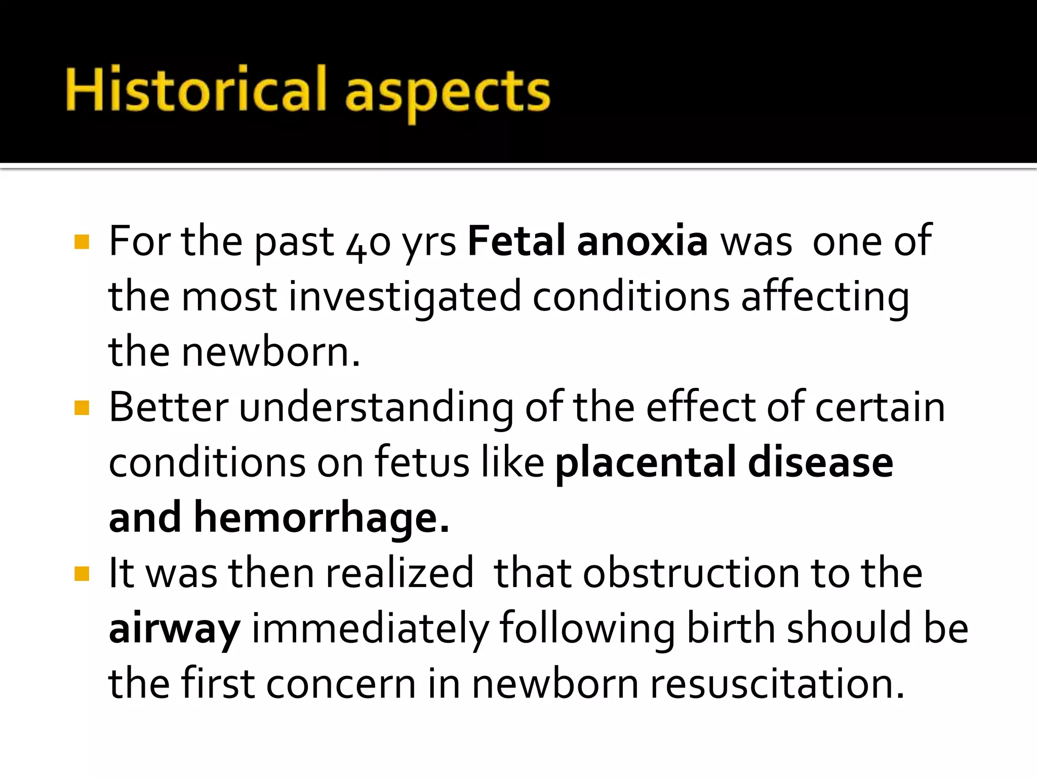  For the past 40 yrs Fetal anoxia was one of
the most investigated conditions affecting
the newborn.
 Better understanding of the effect of certain
conditions on fetus like placental disease
and hemorrhage.
 It was then realized that obstruction to the
airway immediately following birth should be
the first concern in newborn resuscitation.
 