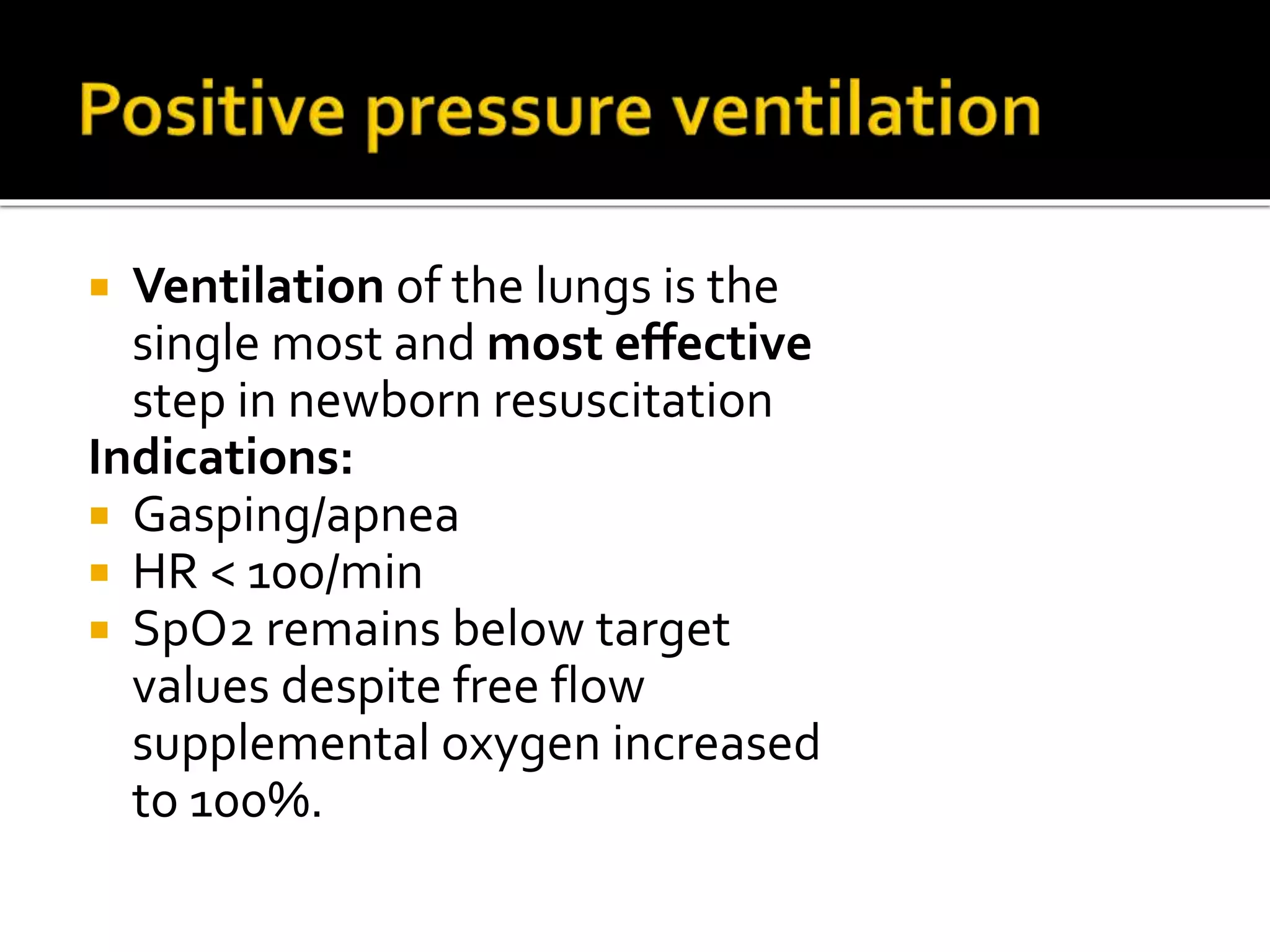  Ventilation of the lungs is the
single most and most effective
step in newborn resuscitation
Indications:
 Gasping/apnea
 HR < 100/min
 SpO2 remains below target
values despite free flow
supplemental oxygen increased
to 100%.
 