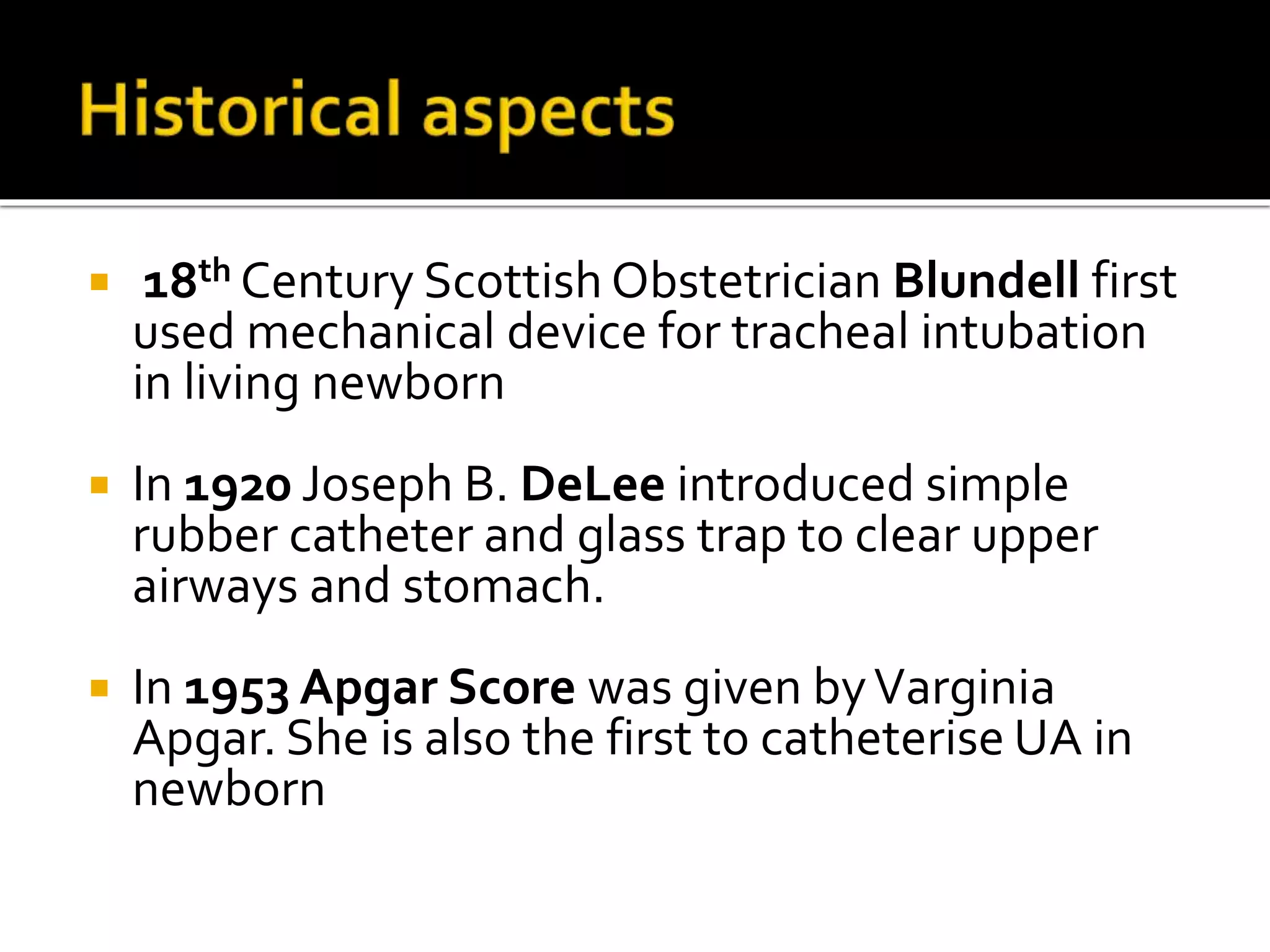  18th Century Scottish Obstetrician Blundell first
used mechanical device for tracheal intubation
in living newborn
 In 1920 Joseph B. DeLee introduced simple
rubber catheter and glass trap to clear upper
airways and stomach.
 In 1953 Apgar Score was given byVarginia
Apgar. She is also the first to catheterise UA in
newborn
 