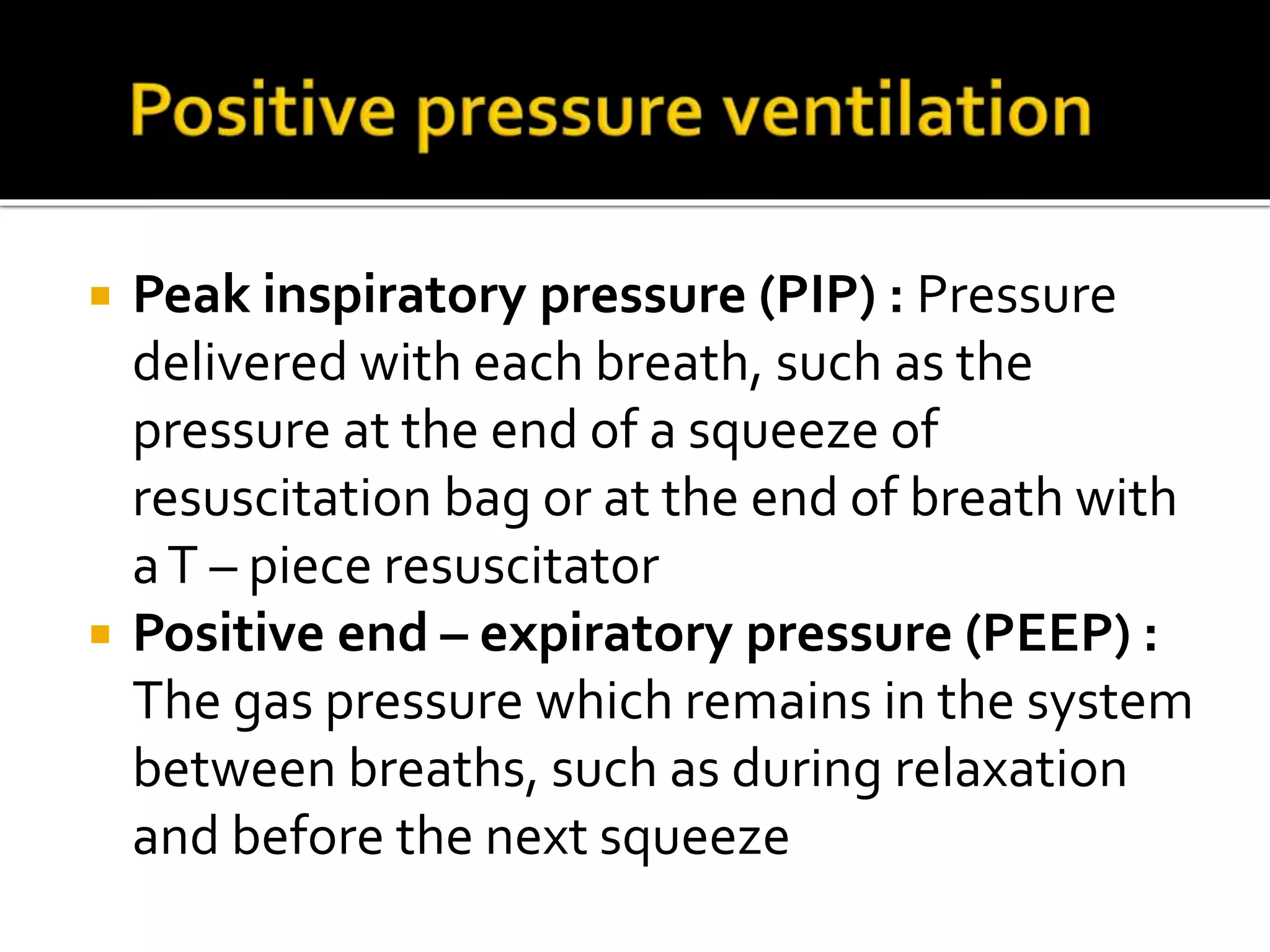 Peak inspiratory pressure (PIP) : Pressure
delivered with each breath, such as the
pressure at the end of a squeeze of
resuscitation bag or at the end of breath with
aT – piece resuscitator
 Positive end – expiratory pressure (PEEP) :
The gas pressure which remains in the system
between breaths, such as during relaxation
and before the next squeeze
 