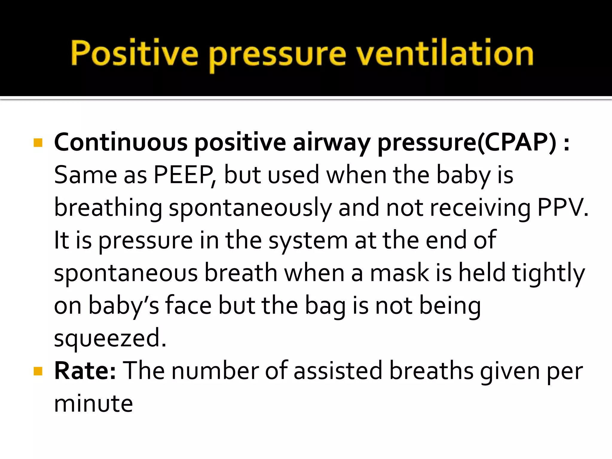  Continuous positive airway pressure(CPAP) :
Same as PEEP, but used when the baby is
breathing spontaneously and not receiving PPV.
It is pressure in the system at the end of
spontaneous breath when a mask is held tightly
on baby’s face but the bag is not being
squeezed.
 Rate: The number of assisted breaths given per
minute
 