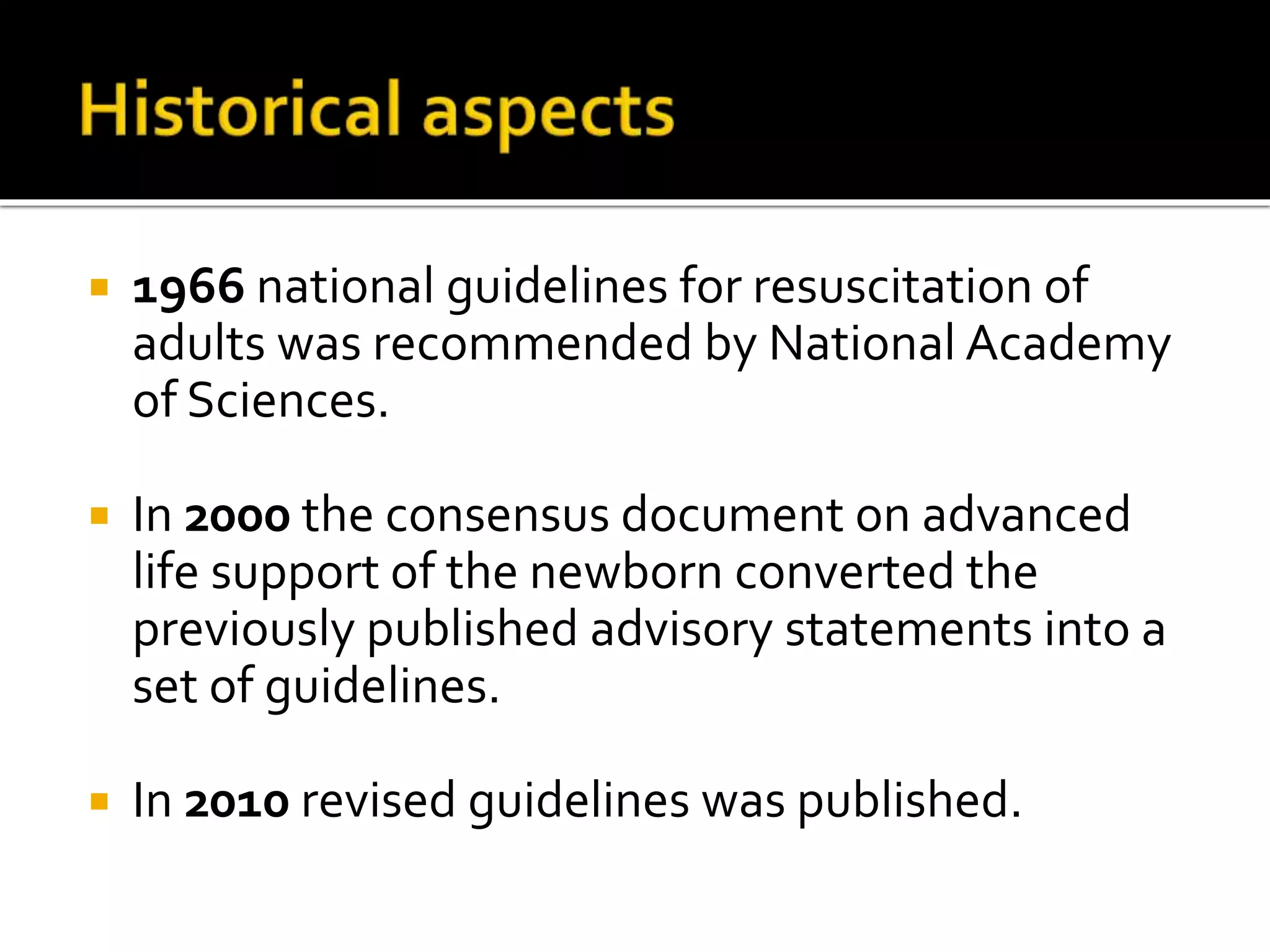  1966 national guidelines for resuscitation of
adults was recommended by National Academy
of Sciences.
 In 2000 the consensus document on advanced
life support of the newborn converted the
previously published advisory statements into a
set of guidelines.
 In 2010 revised guidelines was published.
 