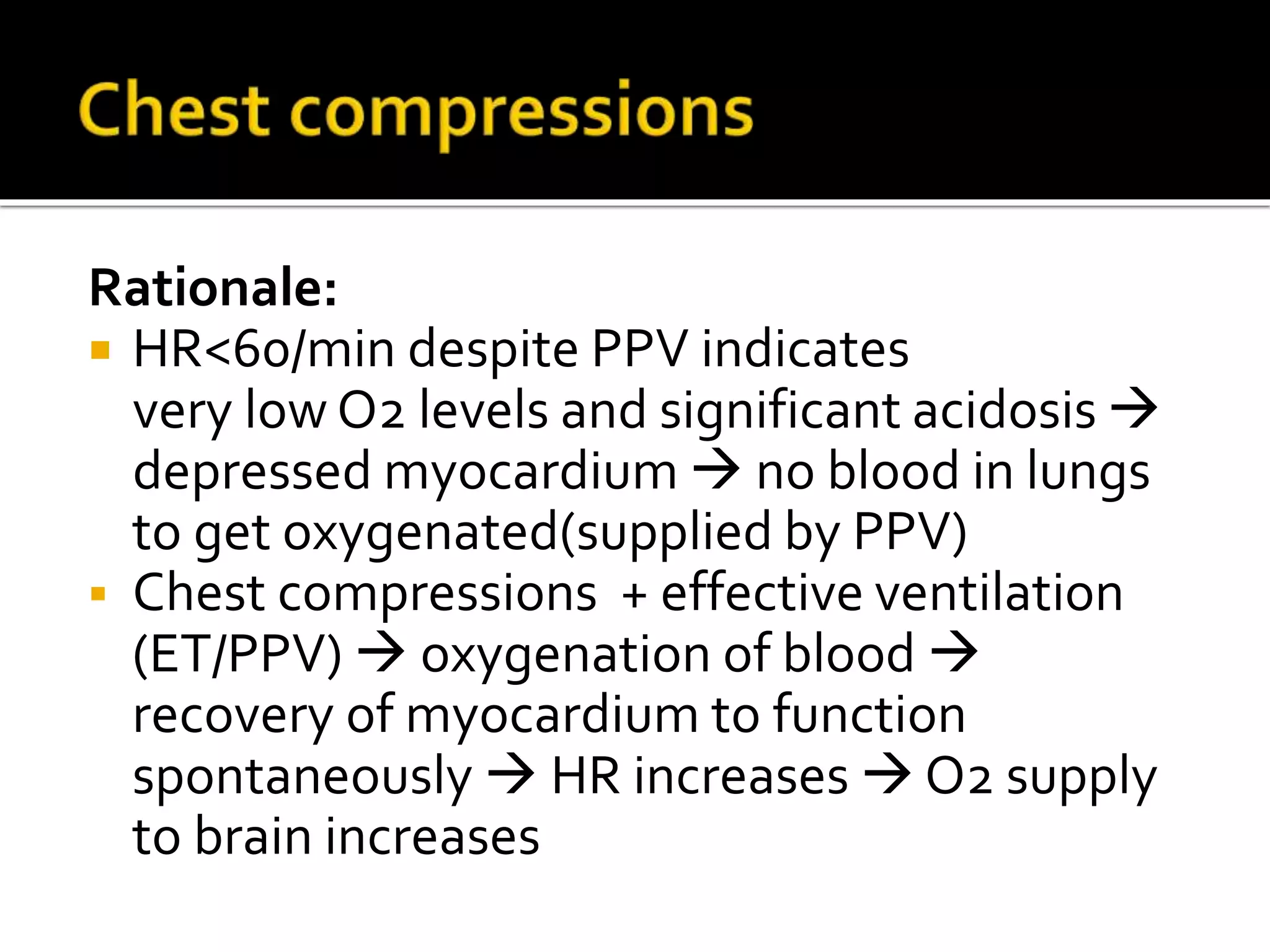 Rationale:
 HR<60/min despite PPV indicates
very low O2 levels and significant acidosis 
depressed myocardium  no blood in lungs
to get oxygenated(supplied by PPV)
 Chest compressions + effective ventilation
(ET/PPV)  oxygenation of blood 
recovery of myocardium to function
spontaneously  HR increases  O2 supply
to brain increases
 