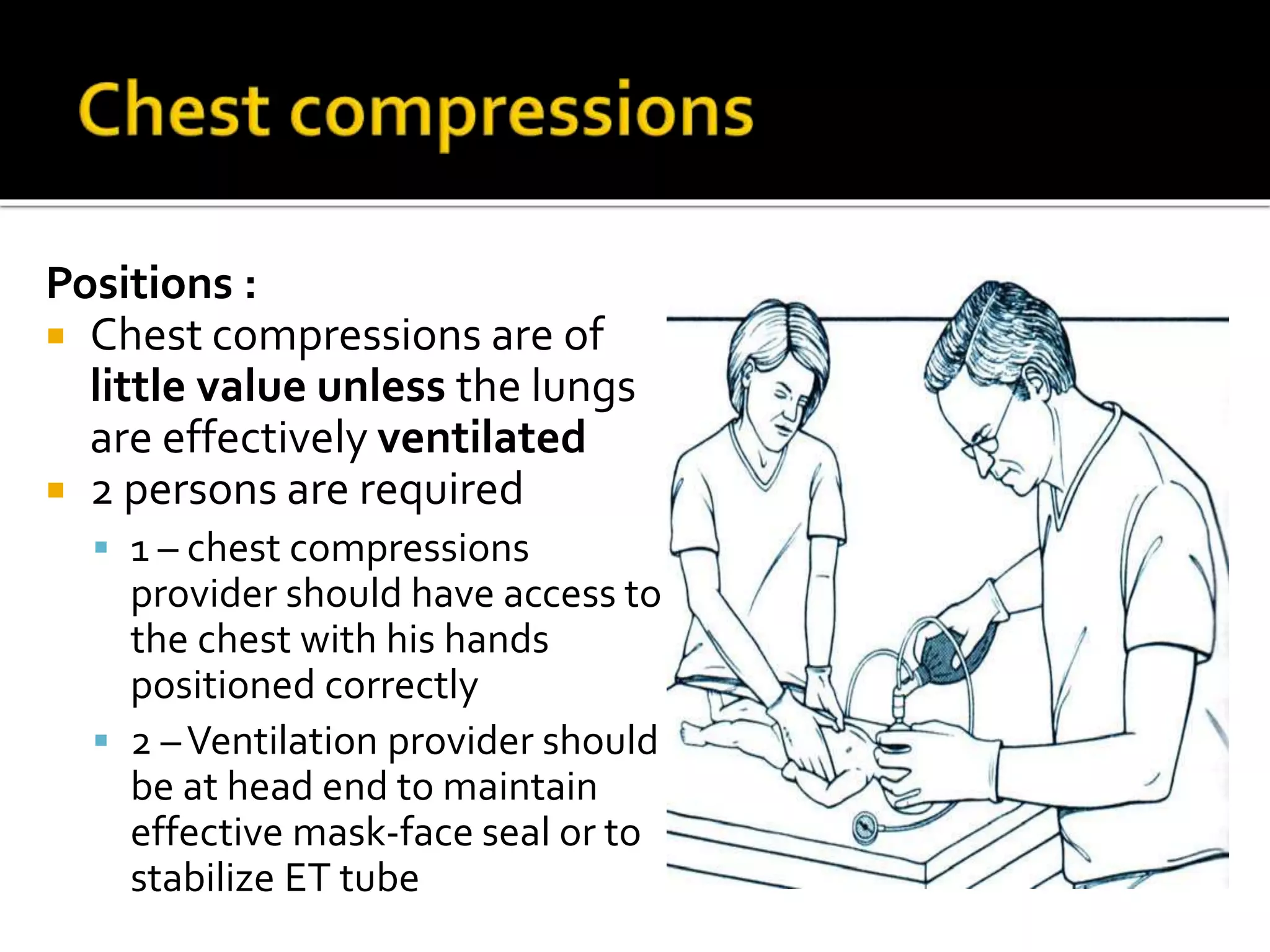 Positions :
 Chest compressions are of
little value unless the lungs
are effectively ventilated
 2 persons are required
 1 – chest compressions
provider should have access to
the chest with his hands
positioned correctly
 2 –Ventilation provider should
be at head end to maintain
effective mask-face seal or to
stabilize ET tube
 
