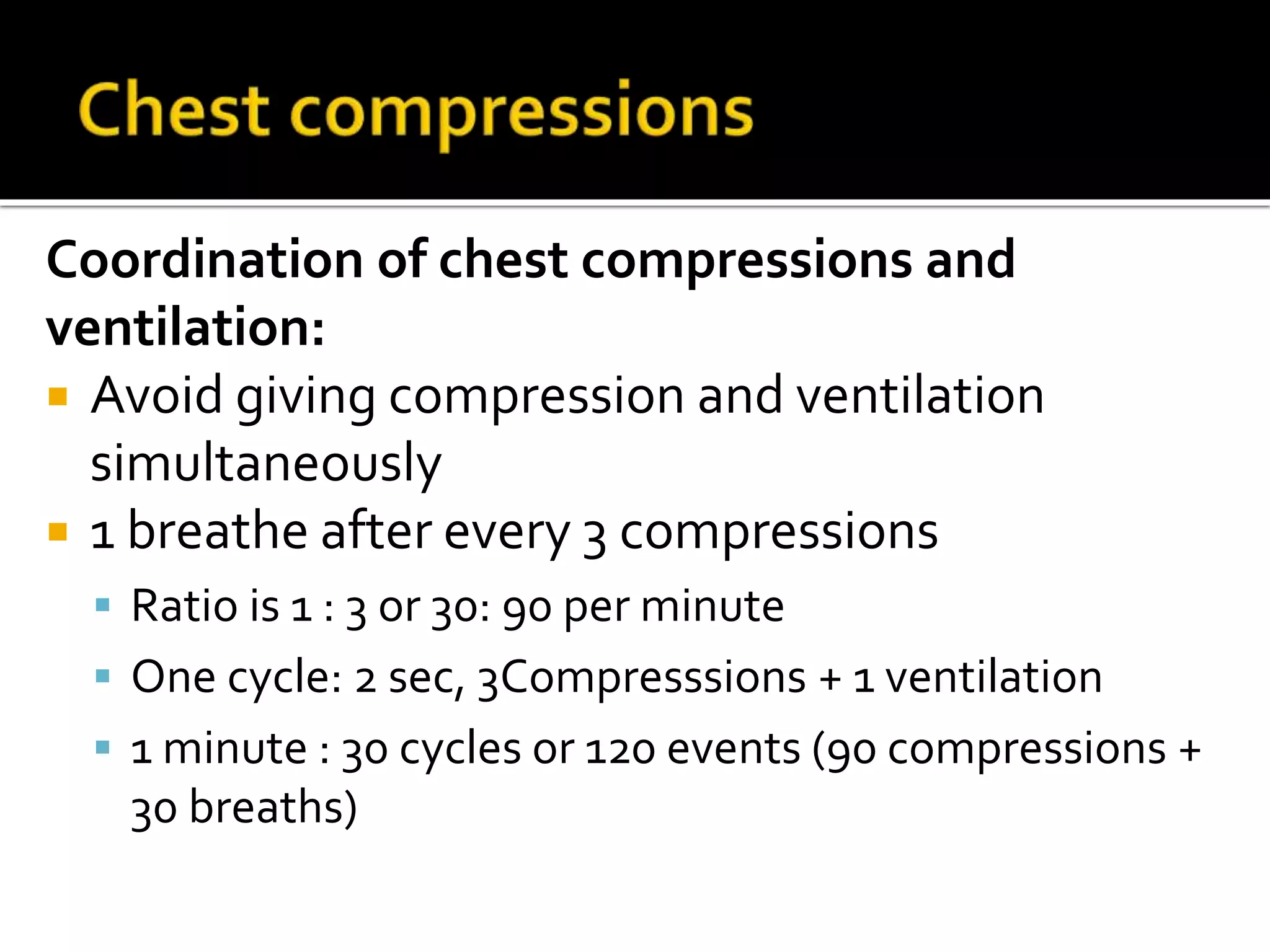 Coordination of chest compressions and
ventilation:
 Avoid giving compression and ventilation
simultaneously
 1 breathe after every 3 compressions
 Ratio is 1 : 3 or 30: 90 per minute
 One cycle: 2 sec, 3Compresssions + 1 ventilation
 1 minute : 30 cycles or 120 events (90 compressions +
30 breaths)
 