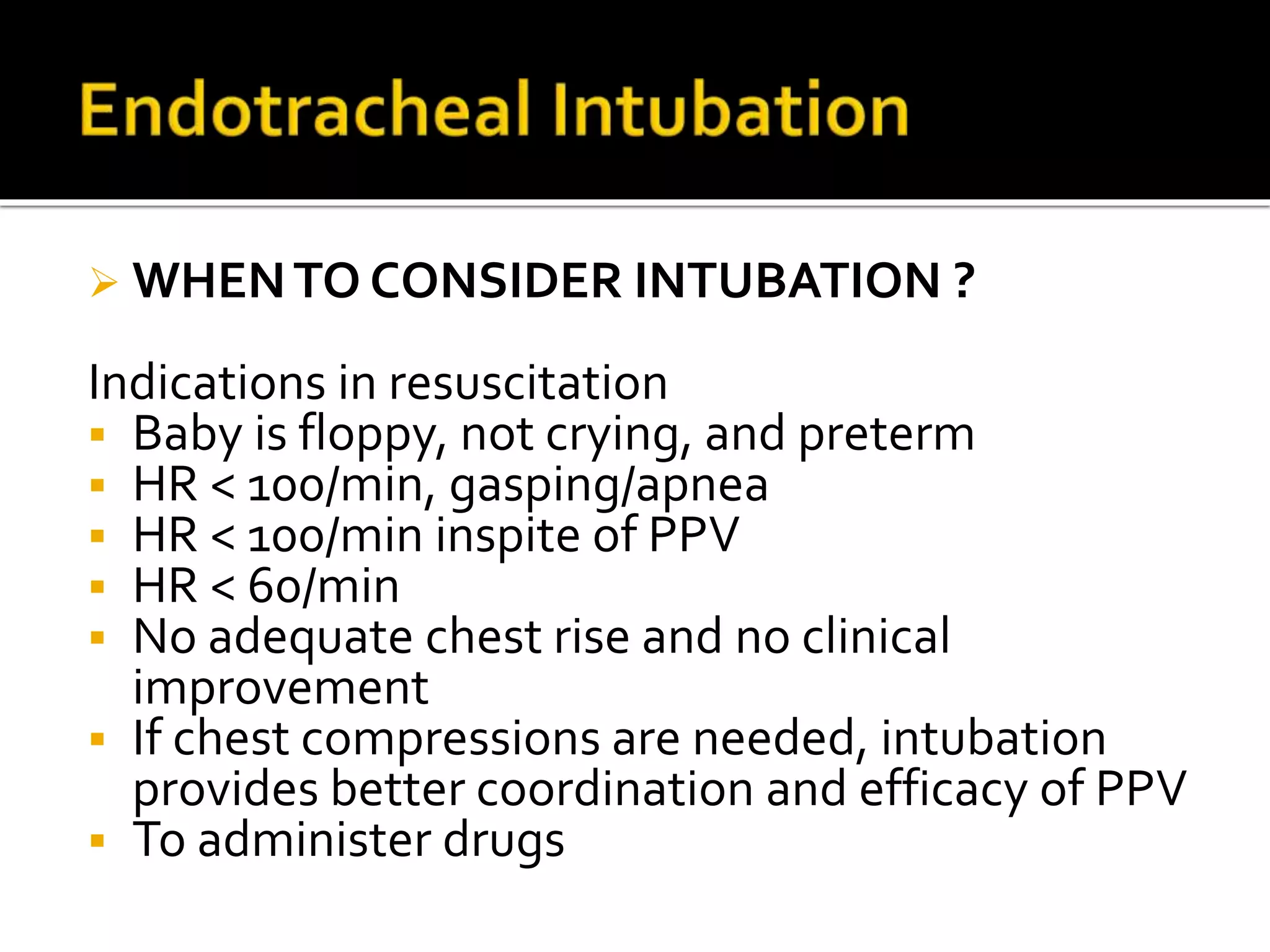  WHENTO CONSIDER INTUBATION ?
Indications in resuscitation
 Baby is floppy, not crying, and preterm
 HR < 100/min, gasping/apnea
 HR < 100/min inspite of PPV
 HR < 60/min
 No adequate chest rise and no clinical
improvement
 If chest compressions are needed, intubation
provides better coordination and efficacy of PPV
 To administer drugs
 