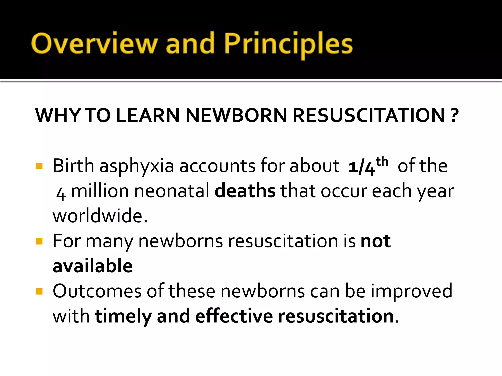 WHYTO LEARN NEWBORN RESUSCITATION ?
 Birth asphyxia accounts for about 1/4th of the
4 million neonatal deaths that occur each year
worldwide.
 For many newborns resuscitation is not
available
 Outcomes of these newborns can be improved
with timely and effective resuscitation.
 