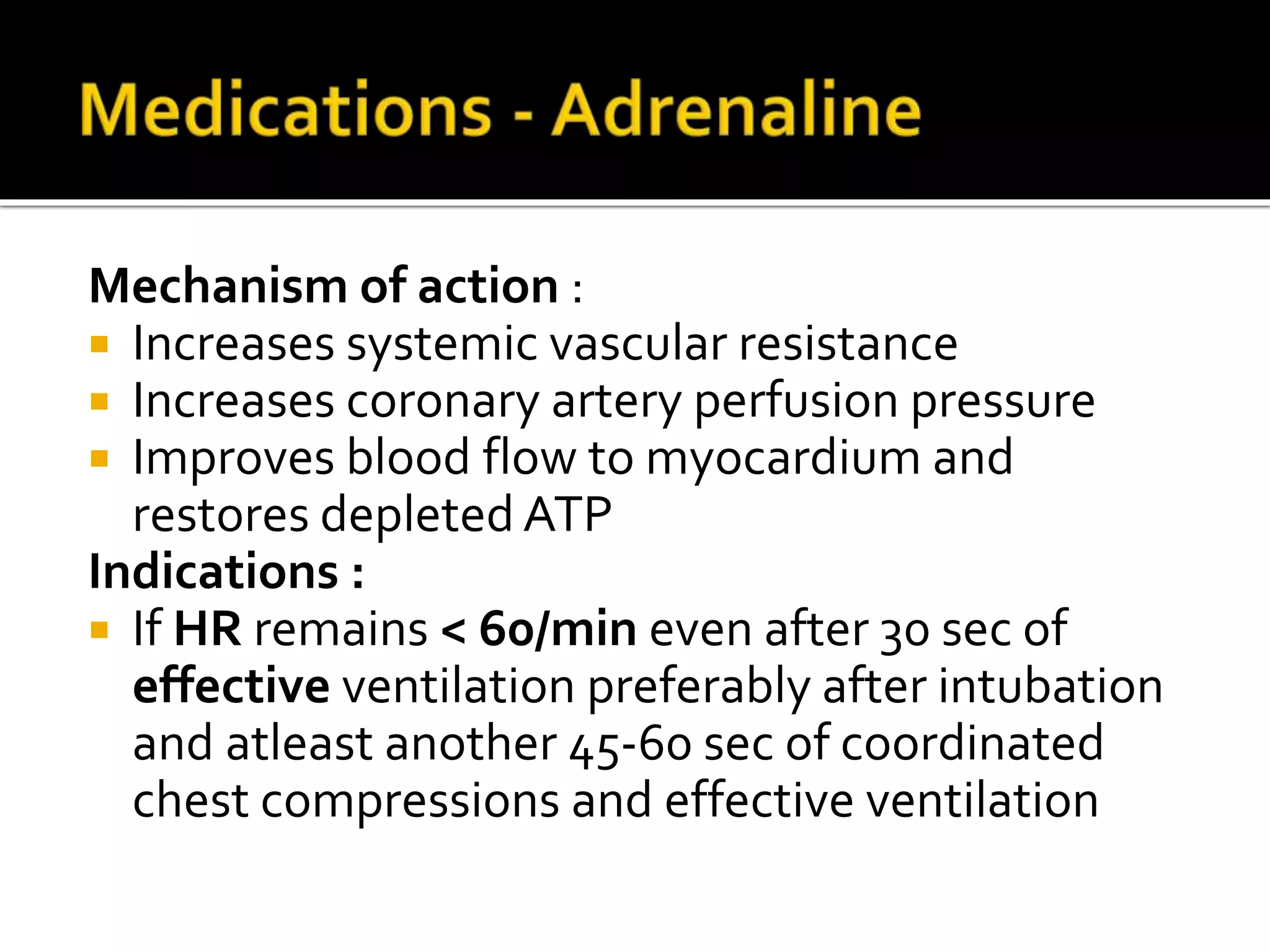 Mechanism of action :
 Increases systemic vascular resistance
 Increases coronary artery perfusion pressure
 Improves blood flow to myocardium and
restores depleted ATP
Indications :
 If HR remains < 60/min even after 30 sec of
effective ventilation preferably after intubation
and atleast another 45-60 sec of coordinated
chest compressions and effective ventilation
 