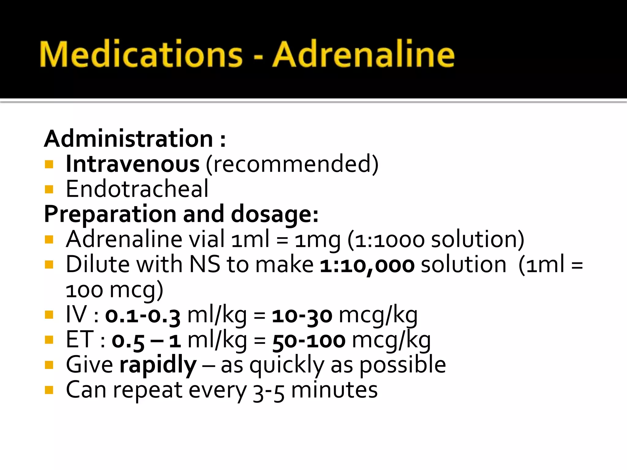 Administration :
 Intravenous (recommended)
 Endotracheal
Preparation and dosage:
 Adrenaline vial 1ml = 1mg (1:1000 solution)
 Dilute with NS to make 1:10,000 solution (1ml =
100 mcg)
 IV : 0.1-0.3 ml/kg = 10-30 mcg/kg
 ET : 0.5 – 1 ml/kg = 50-100 mcg/kg
 Give rapidly – as quickly as possible
 Can repeat every 3-5 minutes
 