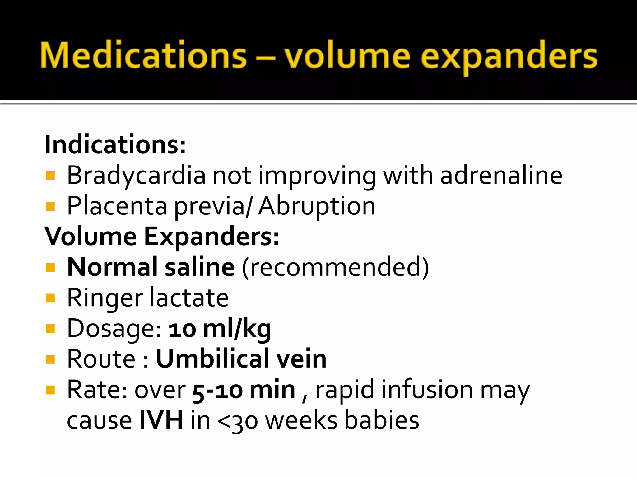 Indications:
 Bradycardia not improving with adrenaline
 Placenta previa/Abruption
Volume Expanders:
 Normal saline (recommended)
 Ringer lactate
 Dosage: 10 ml/kg
 Route : Umbilical vein
 Rate: over 5-10 min , rapid infusion may
cause IVH in <30 weeks babies
 