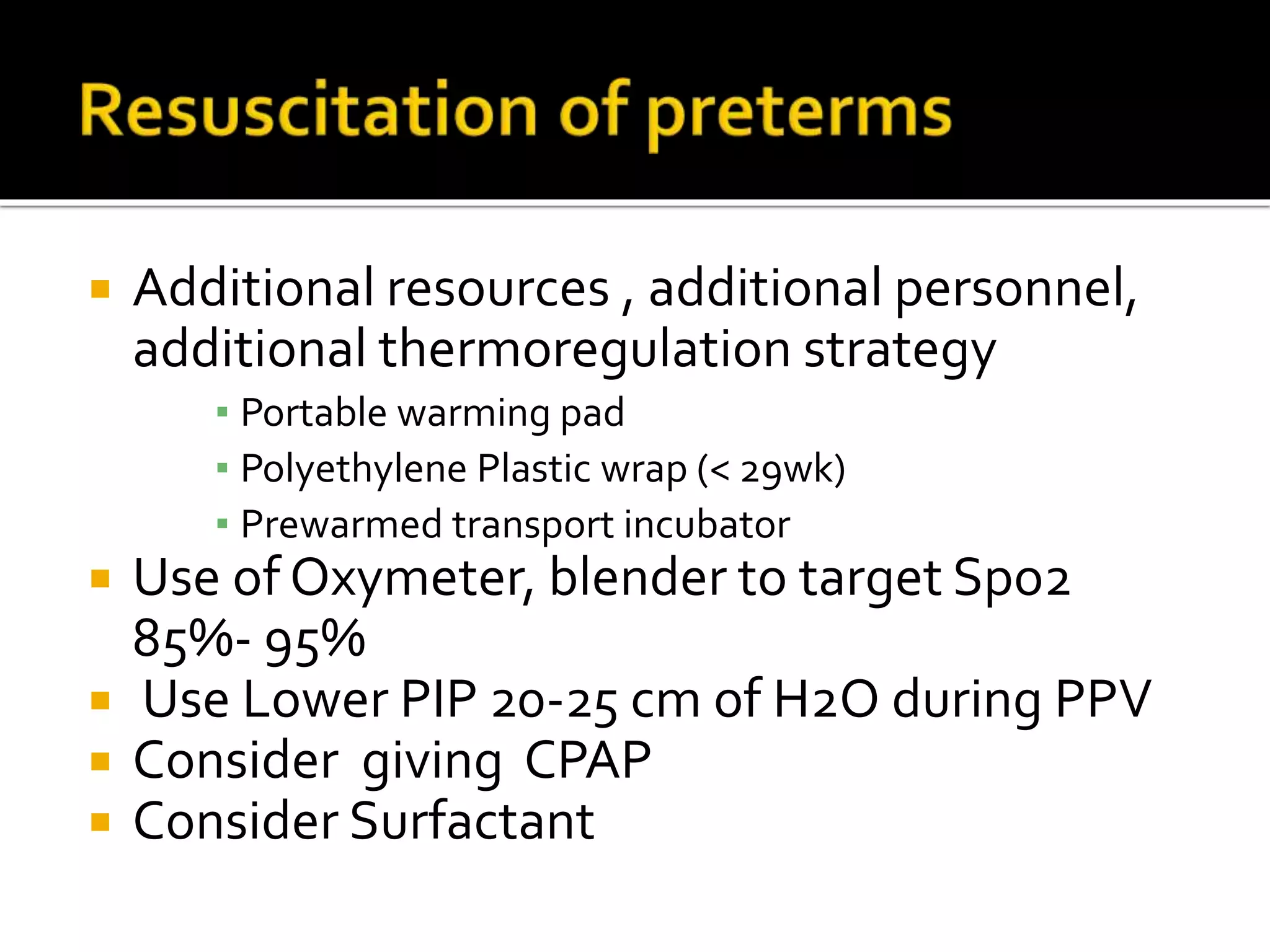  Additional resources , additional personnel,
additional thermoregulation strategy
▪ Portable warming pad
▪ Polyethylene Plastic wrap (< 29wk)
▪ Prewarmed transport incubator
 Use of Oxymeter, blender to target Spo2
85%- 95%
 Use Lower PIP 20-25 cm of H2O during PPV
 Consider giving CPAP
 Consider Surfactant
 