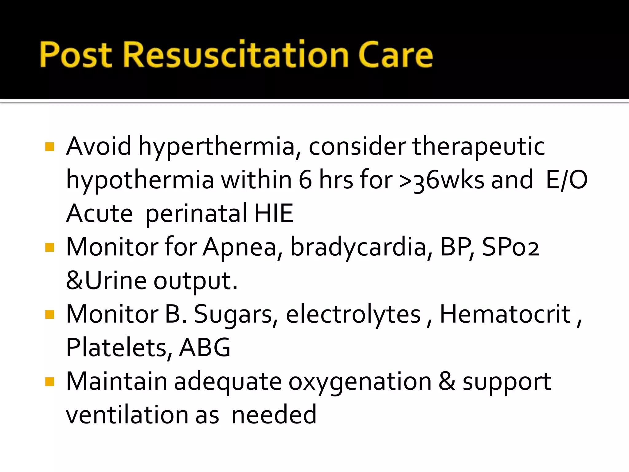  Avoid hyperthermia, consider therapeutic
hypothermia within 6 hrs for >36wks and E/O
Acute perinatal HIE
 Monitor for Apnea, bradycardia, BP, SPo2
&Urine output.
 Monitor B. Sugars, electrolytes , Hematocrit ,
Platelets,ABG
 Maintain adequate oxygenation & support
ventilation as needed
 