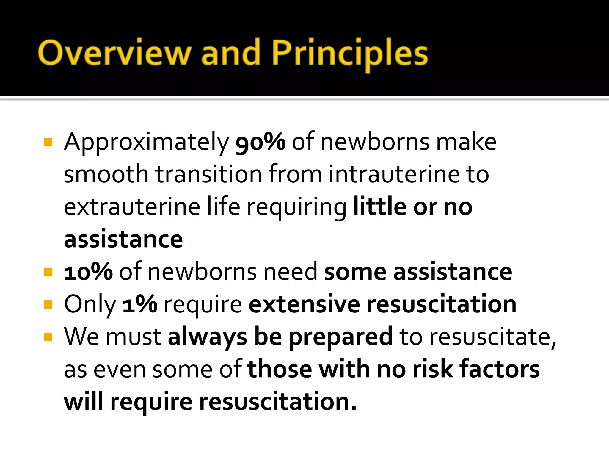  Approximately 90% of newborns make
smooth transition from intrauterine to
extrauterine life requiring little or no
assistance
 10% of newborns need some assistance
 Only 1% require extensive resuscitation
 We must always be prepared to resuscitate,
as even some of those with no risk factors
will require resuscitation.
 