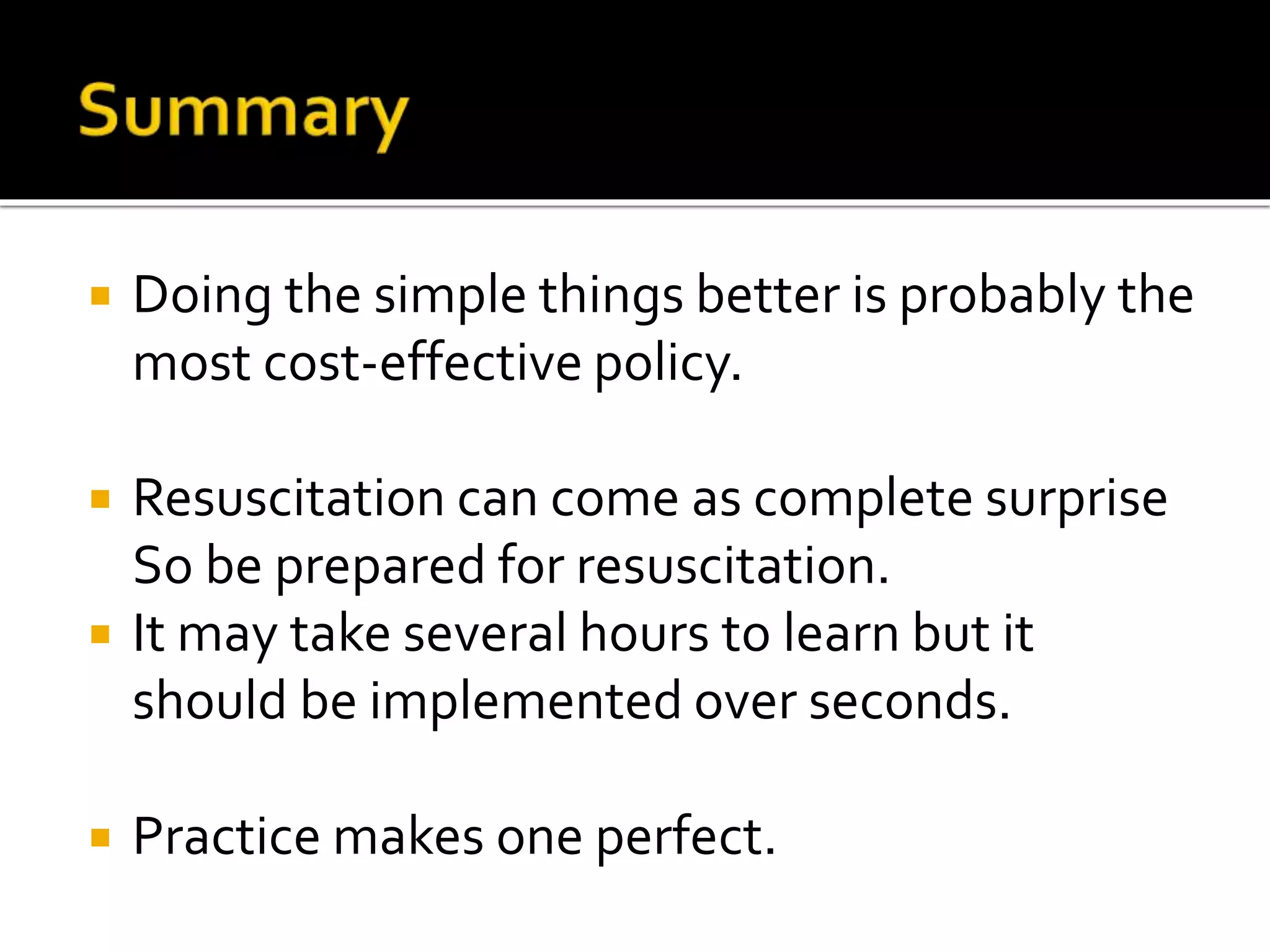  Doing the simple things better is probably the
most cost-effective policy.
 Resuscitation can come as complete surprise
So be prepared for resuscitation.
 It may take several hours to learn but it
should be implemented over seconds.
 Practice makes one perfect.
 