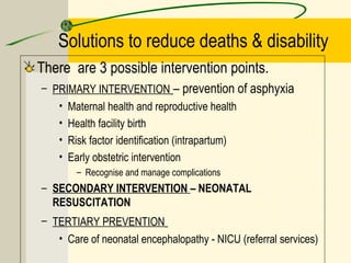 Solutions to reduce deaths & disability
There are 3 possible intervention points.
– PRIMARY INTERVENTION – prevention of asphyxia
• Maternal health and reproductive health
• Health facility birth
• Risk factor identification (intrapartum)
• Early obstetric intervention
– Recognise and manage complications
– SECONDARY INTERVENTION – NEONATAL
RESUSCITATION
– TERTIARY PREVENTION
• Care of neonatal encephalopathy - NICU (referral services)
 