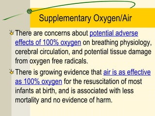Supplementary Oxygen/Air
There are concerns about potential adverse
effects of 100% oxygen on breathing physiology,
cerebral circulation, and potential tissue damage
from oxygen free radicals.
There is growing evidence that air is as effective
as 100% oxygen for the resuscitation of most
infants at birth, and is associated with less
mortality and no evidence of harm.
 