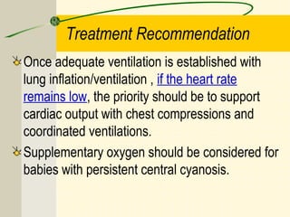 Treatment Recommendation
Once adequate ventilation is established with
lung inflation/ventilation , if the heart rate
remains low, the priority should be to support
cardiac output with chest compressions and
coordinated ventilations.
Supplementary oxygen should be considered for
babies with persistent central cyanosis.
 