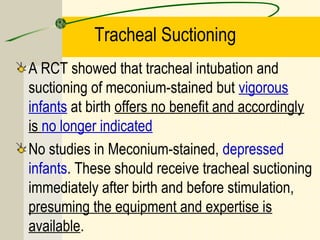 Tracheal Suctioning
A RCT showed that tracheal intubation and
suctioning of meconium-stained but vigorous
infants at birth offers no benefit and accordingly
is no longer indicated
No studies in Meconium-stained, depressed
infants. These should receive tracheal suctioning
immediately after birth and before stimulation,
presuming the equipment and expertise is
available.
 