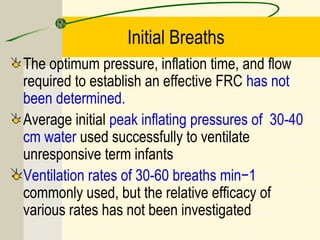 Initial Breaths
The optimum pressure, inflation time, and flow
required to establish an effective FRC has not
been determined.
Average initial peak inflating pressures of 30-40
cm water used successfully to ventilate
unresponsive term infants
Ventilation rates of 30-60 breaths min−1
commonly used, but the relative efficacy of
various rates has not been investigated
 