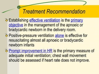 Treatment Recommendation
Establishing effective ventilation is the primary
objective in the management of the apnoeic or
bradycardic newborn in the delivery room.
Positive-pressure ventilation alone is effective for
resuscitating almost all apnoeic or bradycardic
newborn infants
Prompt improvement in HR is the primary measure of
adequate initial ventilation; chest wall movement
should be assessed if heart rate does not improve.
 